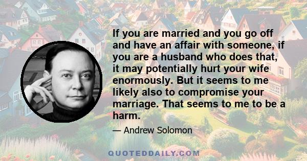 If you are married and you go off and have an affair with someone, if you are a husband who does that, it may potentially hurt your wife enormously. But it seems to me likely also to compromise your marriage. That seems 