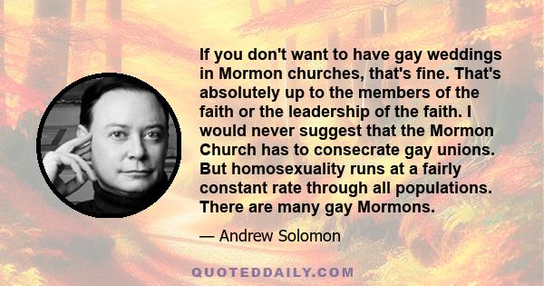 If you don't want to have gay weddings in Mormon churches, that's fine. That's absolutely up to the members of the faith or the leadership of the faith. I would never suggest that the Mormon Church has to consecrate gay 