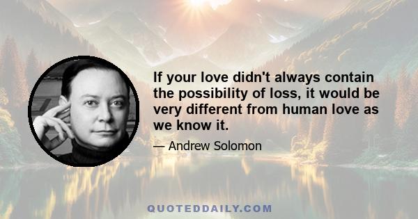 If your love didn't always contain the possibility of loss, it would be very different from human love as we know it.