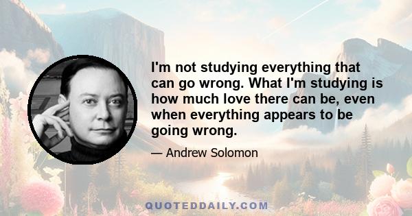 I'm not studying everything that can go wrong. What I'm studying is how much love there can be, even when everything appears to be going wrong.