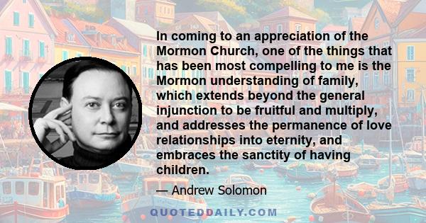 In coming to an appreciation of the Mormon Church, one of the things that has been most compelling to me is the Mormon understanding of family, which extends beyond the general injunction to be fruitful and multiply,