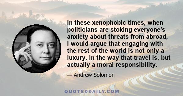 In these xenophobic times, when politicians are stoking everyone's anxiety about threats from abroad, I would argue that engaging with the rest of the world is not only a luxury, in the way that travel is, but actually