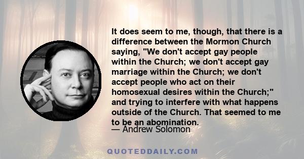 It does seem to me, though, that there is a difference between the Mormon Church saying, We don't accept gay people within the Church; we don't accept gay marriage within the Church; we don't accept people who act on