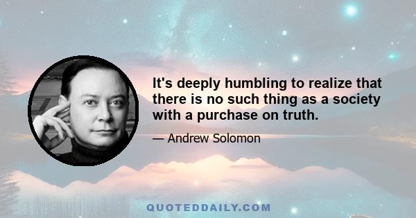 It's deeply humbling to realize that there is no such thing as a society with a purchase on truth.