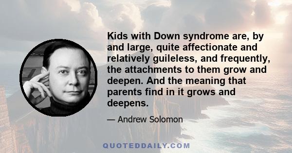 Kids with Down syndrome are, by and large, quite affectionate and relatively guileless, and frequently, the attachments to them grow and deepen. And the meaning that parents find in it grows and deepens.