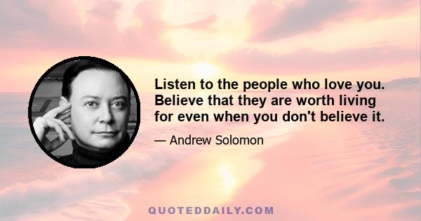 Listen to the people who love you. Believe that they are worth living for even when you don't believe it. Seek out the memories depression takes away and project them into the future. Be brave; be strong; take your