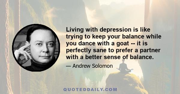 Living with depression is like trying to keep your balance while you dance with a goat -- it is perfectly sane to prefer a partner with a better sense of balance.