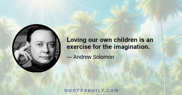 Loving our own children is an exercise for the imagination.