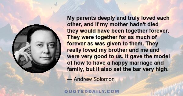 My parents deeply and truly loved each other, and if my mother hadn't died they would have been together forever. They were together for as much of forever as was given to them. They really loved my brother and me and