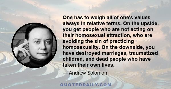 One has to weigh all of one's values always in relative terms. On the upside, you get people who are not acting on their homosexual attraction, who are avoiding the sin of practicing homosexuality. On the downside, you