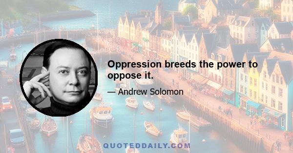 Oppression breeds the power to oppose it.