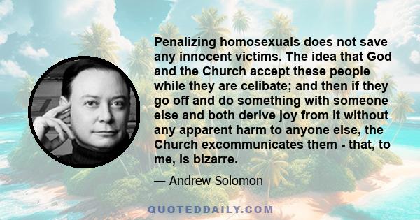 Penalizing homosexuals does not save any innocent victims. The idea that God and the Church accept these people while they are celibate; and then if they go off and do something with someone else and both derive joy