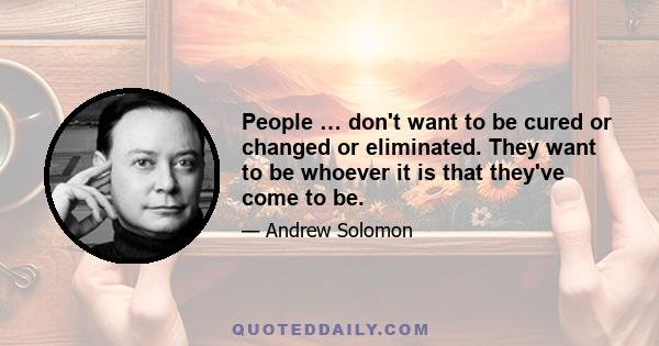 People … don't want to be cured or changed or eliminated. They want to be whoever it is that they've come to be.