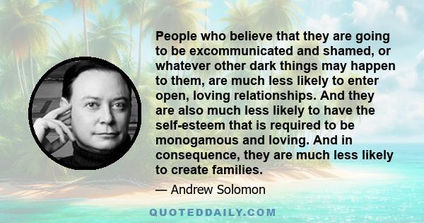 People who believe that they are going to be excommunicated and shamed, or whatever other dark things may happen to them, are much less likely to enter open, loving relationships. And they are also much less likely to