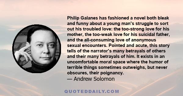 Philip Galanes has fashioned a novel both bleak and funny about a young man's struggle to sort out his troubled love: the too-strong love for his mother, the too-weak love for his suicidal father, and the all-consuming