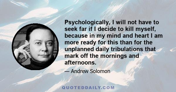 Psychologically, I will not have to seek far if I decide to kill myself, because in my mind and heart I am more ready for this than for the unplanned daily tribulations that mark off the mornings and afternoons.