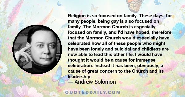 Religion is so focused on family. These days, for many people, being gay is also focused on family. The Mormon Church is especially focused on family, and I'd have hoped, therefore, that the Mormon Church would