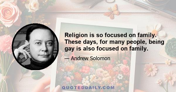 Religion is so focused on family. These days, for many people, being gay is also focused on family.