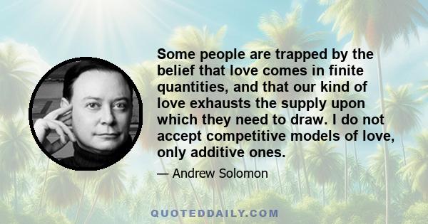 Some people are trapped by the belief that love comes in finite quantities, and that our kind of love exhausts the supply upon which they need to draw. I do not accept competitive models of love, only additive ones.