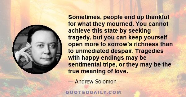 Sometimes, people end up thankful for what they mourned. You cannot achieve this state by seeking tragedy, but you can keep yourself open more to sorrow's richness than to unmediated despair. Tragedies with happy