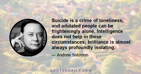 Suicide is a crime of loneliness, and adulated people can be frighteningly alone. Intelligence does not help in these circumstances; brilliance is almost always profoundly isolating.