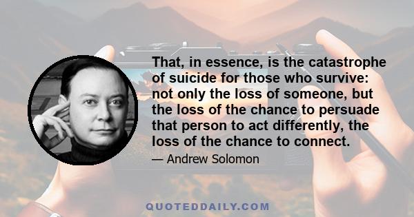 That, in essence, is the catastrophe of suicide for those who survive: not only the loss of someone, but the loss of the chance to persuade that person to act differently, the loss of the chance to connect.