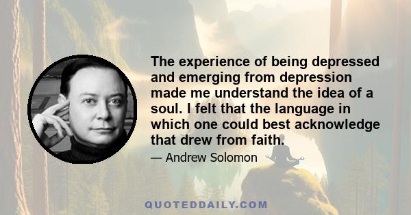 The experience of being depressed and emerging from depression made me understand the idea of a soul. I felt that the language in which one could best acknowledge that drew from faith.