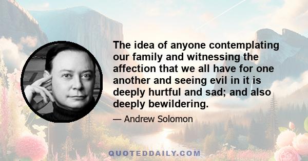 The idea of anyone contemplating our family and witnessing the affection that we all have for one another and seeing evil in it is deeply hurtful and sad; and also deeply bewildering.