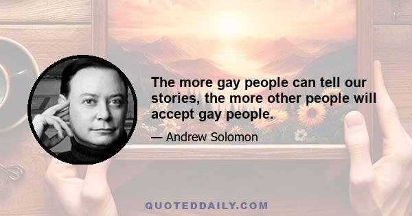 The more gay people can tell our stories, the more other people will accept gay people.