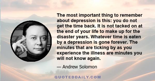 The most important thing to remember about depression is this: you do not get the time back. It is not tacked on at the end of your life to make up for the disaster years. Whatever time is eaten by a depression is gone