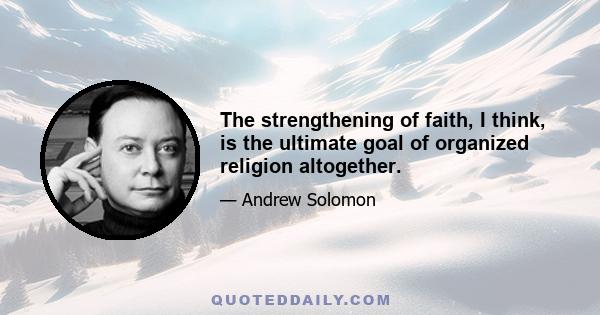 The strengthening of faith, I think, is the ultimate goal of organized religion altogether.