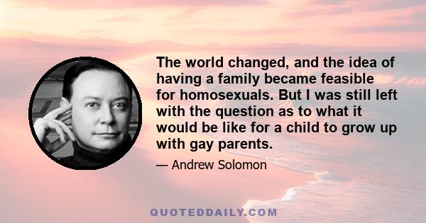 The world changed, and the idea of having a family became feasible for homosexuals. But I was still left with the question as to what it would be like for a child to grow up with gay parents.