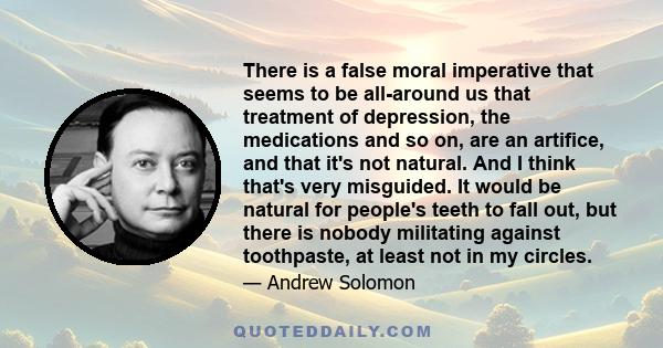 There is a false moral imperative that seems to be all-around us that treatment of depression, the medications and so on, are an artifice, and that it's not natural. And I think that's very misguided. It would be