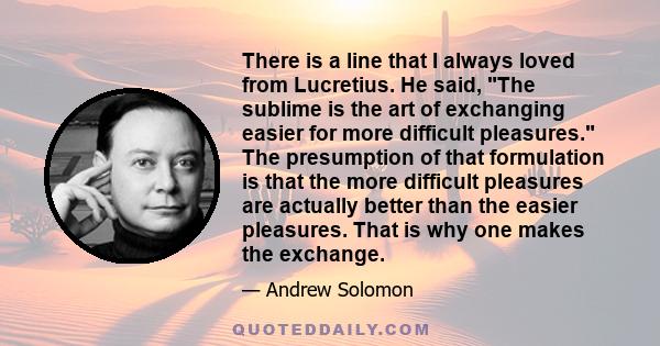 There is a line that I always loved from Lucretius. He said, The sublime is the art of exchanging easier for more difficult pleasures. The presumption of that formulation is that the more difficult pleasures are