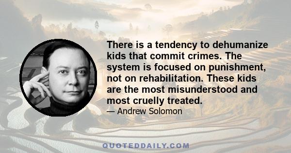 There is a tendency to dehumanize kids that commit crimes. The system is focused on punishment, not on rehabilitation. These kids are the most misunderstood and most cruelly treated.