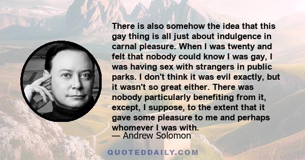 There is also somehow the idea that this gay thing is all just about indulgence in carnal pleasure. When I was twenty and felt that nobody could know I was gay, I was having sex with strangers in public parks. I don't