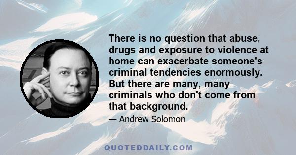 There is no question that abuse, drugs and exposure to violence at home can exacerbate someone's criminal tendencies enormously. But there are many, many criminals who don't come from that background.