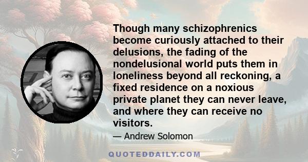 Though many schizophrenics become curiously attached to their delusions, the fading of the nondelusional world puts them in loneliness beyond all reckoning, a fixed residence on a noxious private planet they can never