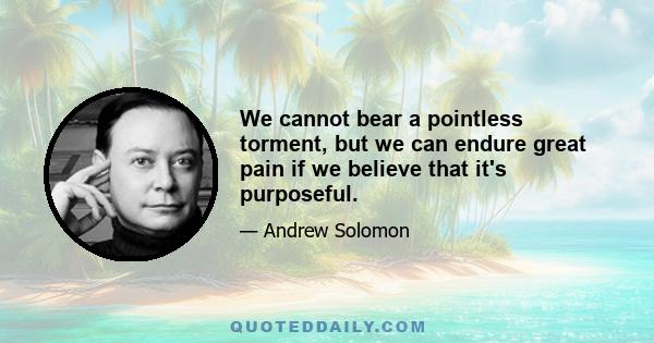 We cannot bear a pointless torment, but we can endure great pain if we believe that it's purposeful.