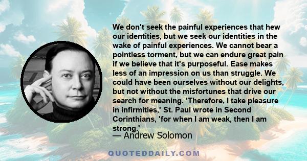 We don't seek the painful experiences that hew our identities, but we seek our identities in the wake of painful experiences. We cannot bear a pointless torment, but we can endure great pain if we believe that it's