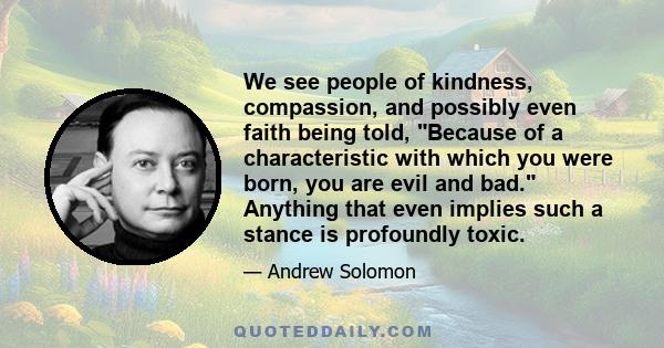 We see people of kindness, compassion, and possibly even faith being told, Because of a characteristic with which you were born, you are evil and bad. Anything that even implies such a stance is profoundly toxic.