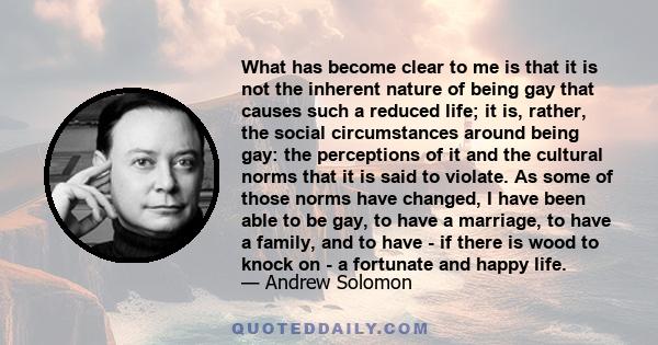 What has become clear to me is that it is not the inherent nature of being gay that causes such a reduced life; it is, rather, the social circumstances around being gay: the perceptions of it and the cultural norms that 