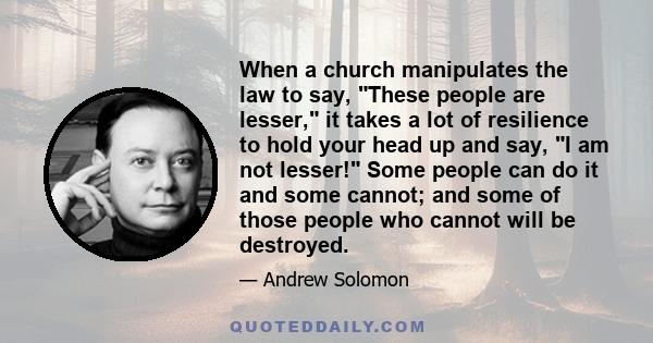 When a church manipulates the law to say, These people are lesser, it takes a lot of resilience to hold your head up and say, I am not lesser! Some people can do it and some cannot; and some of those people who cannot