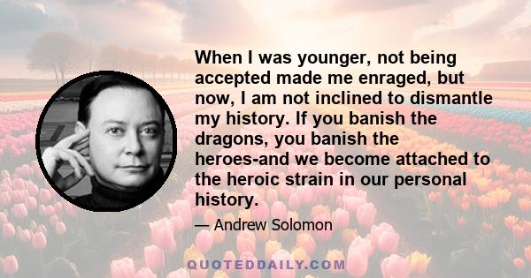 When I was younger, not being accepted made me enraged, but now, I am not inclined to dismantle my history. If you banish the dragons, you banish the heroes-and we become attached to the heroic strain in our personal