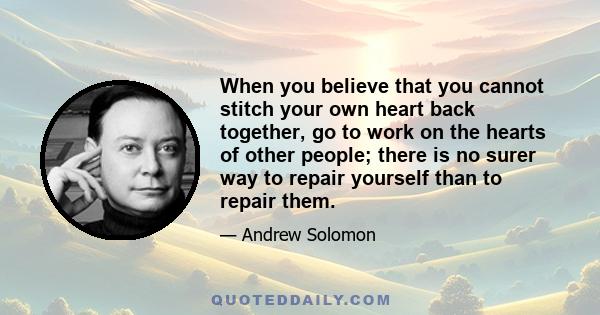 When you believe that you cannot stitch your own heart back together, go to work on the hearts of other people; there is no surer way to repair yourself than to repair them.