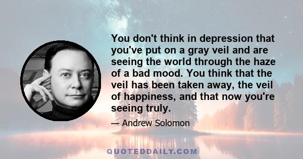 You don't think in depression that you've put on a gray veil and are seeing the world through the haze of a bad mood. You think that the veil has been taken away, the veil of happiness, and that now you're seeing truly.