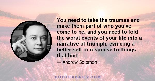 You need to take the traumas and make them part of who you've come to be, and you need to fold the worst events of your life into a narrative of triumph, evincing a better self in response to things that hurt.