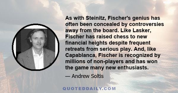 As with Steinitz, Fischer's genius has often been concealed by controversies away from the board. Like Lasker, Fischer has raised chess to new financial heights despite frequent retreats from serious play. And, like