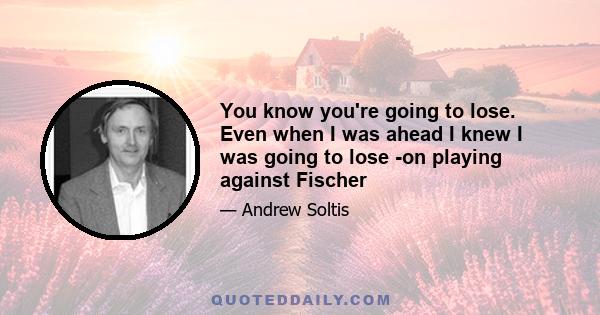 You know you're going to lose. Even when I was ahead I knew I was going to lose -on playing against Fischer