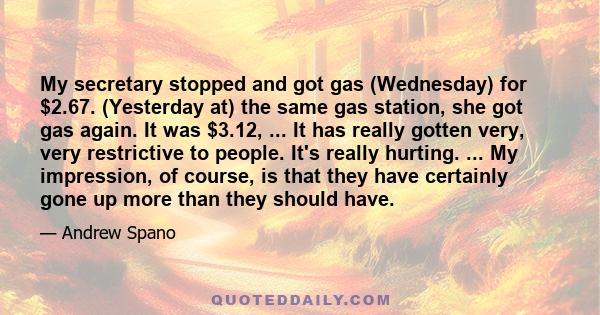 My secretary stopped and got gas (Wednesday) for $2.67. (Yesterday at) the same gas station, she got gas again. It was $3.12, ... It has really gotten very, very restrictive to people. It's really hurting. ... My